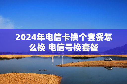 2024年电信卡换个套餐怎么换 电信号换套餐