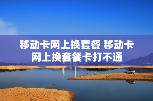 移动卡网上换套餐 移动卡网上换套餐卡打不通
