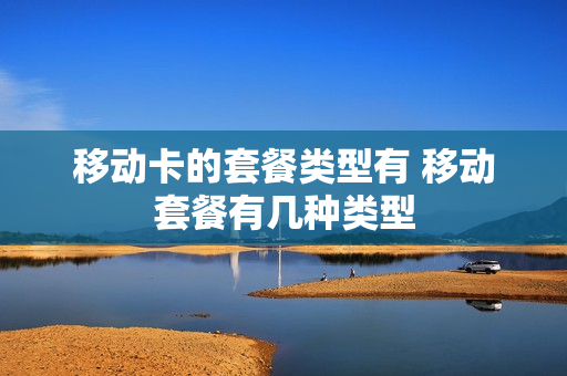 移动卡的套餐类型有 移动套餐有几种类型