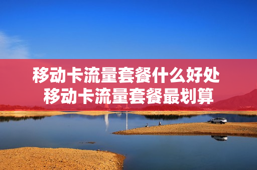 移动卡流量套餐什么好处 移动卡流量套餐最划算