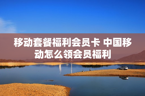 移动套餐福利会员卡 中国移动怎么领会员福利