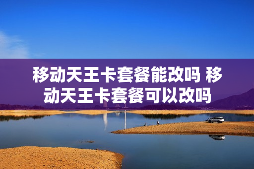 移动天王卡套餐能改吗 移动天王卡套餐可以改吗