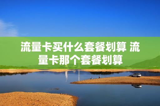 流量卡买什么套餐划算 流量卡那个套餐划算