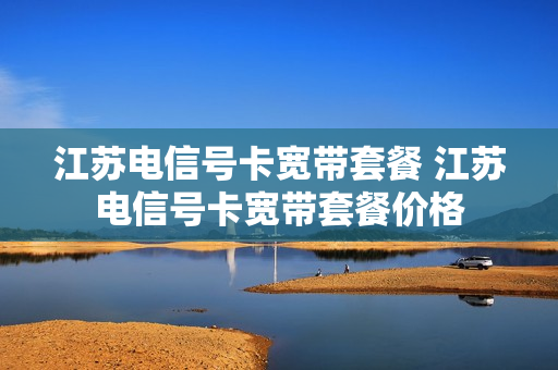 江苏电信号卡宽带套餐 江苏电信号卡宽带套餐价格