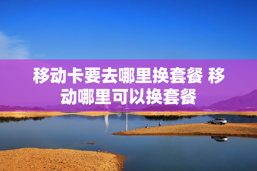 移动卡要去哪里换套餐 移动哪里可以换套餐