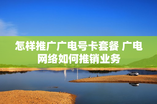 怎样推广广电号卡套餐 广电网络如何推销业务