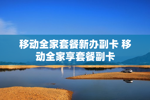 移动全家套餐新办副卡 移动全家享套餐副卡
