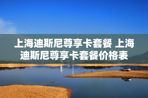 上海迪斯尼尊享卡套餐 上海迪斯尼尊享卡套餐价格表