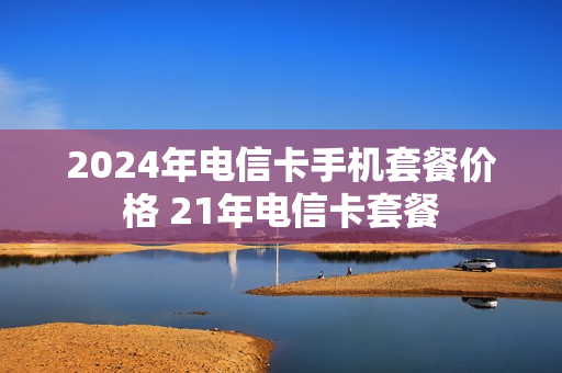 2024年电信卡手机套餐价格 21年电信卡套餐