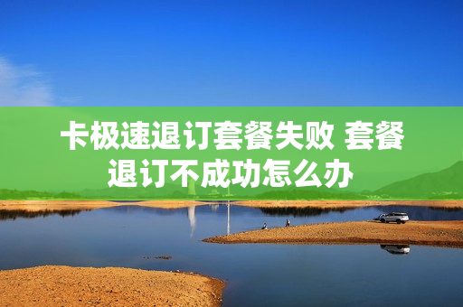 卡极速退订套餐失败 套餐退订不成功怎么办
