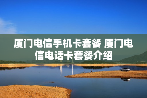 厦门电信手机卡套餐 厦门电信电话卡套餐介绍