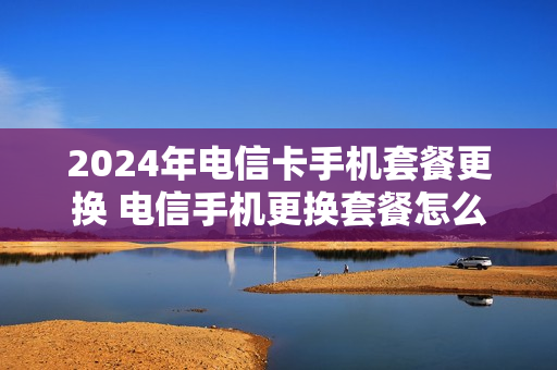 2024年电信卡手机套餐更换 电信手机更换套餐怎么办理