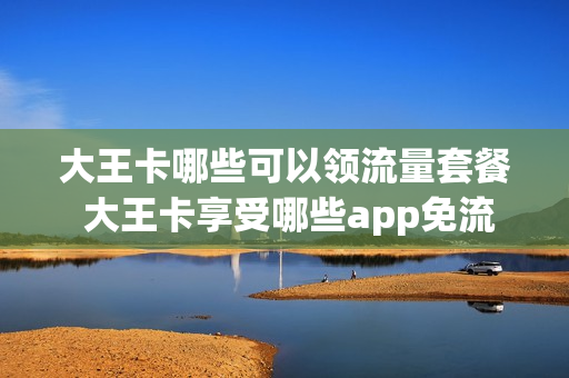 大王卡哪些可以领流量套餐 大王卡享受哪些app免流