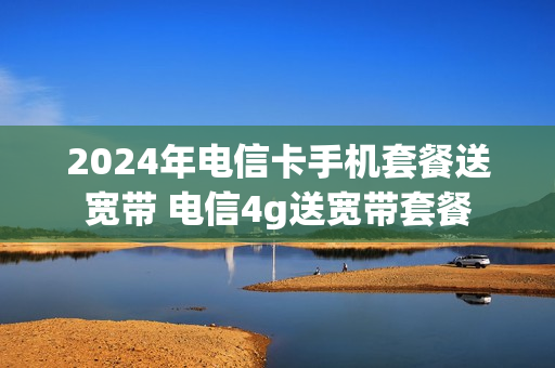 2024年电信卡手机套餐送宽带 电信4g送宽带套餐