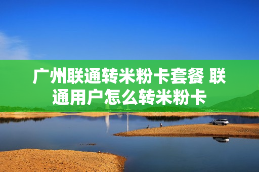 广州联通转米粉卡套餐 联通用户怎么转米粉卡