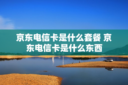 京东电信卡是什么套餐 京东电信卡是什么东西