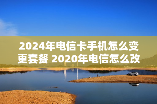 2024年电信卡手机怎么变更套餐 2020年电信怎么改套餐
