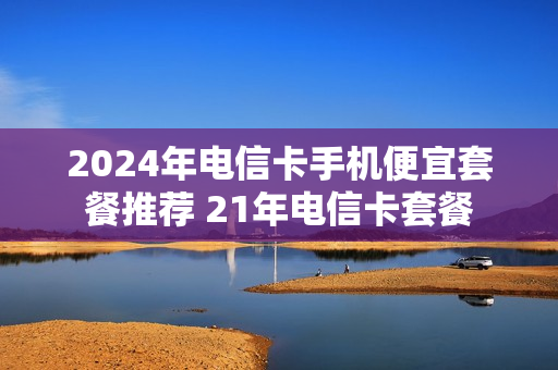 2024年电信卡手机便宜套餐推荐 21年电信卡套餐