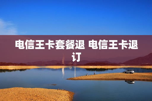 电信王卡套餐退 电信王卡退订