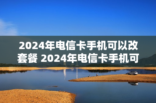 2024年电信卡手机可以改套餐 2024年电信卡手机可以改套餐嘛