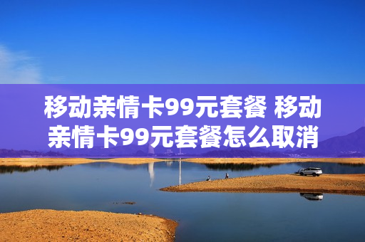移动亲情卡99元套餐 移动亲情卡99元套餐怎么取消