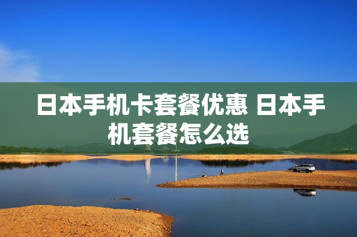 日本手机卡套餐优惠 日本手机套餐怎么选