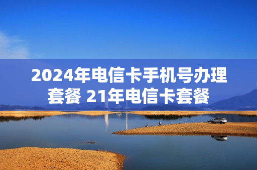 2024年电信卡手机号办理套餐 21年电信卡套餐
