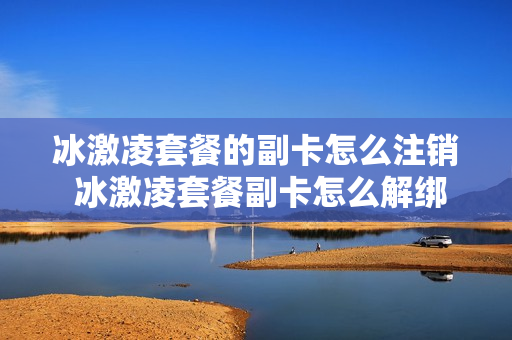 冰激凌套餐的副卡怎么注销 冰激凌套餐副卡怎么解绑