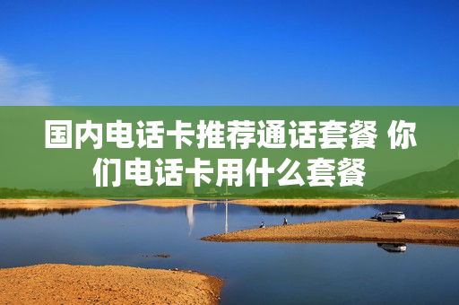 国内电话卡推荐通话套餐 你们电话卡用什么套餐