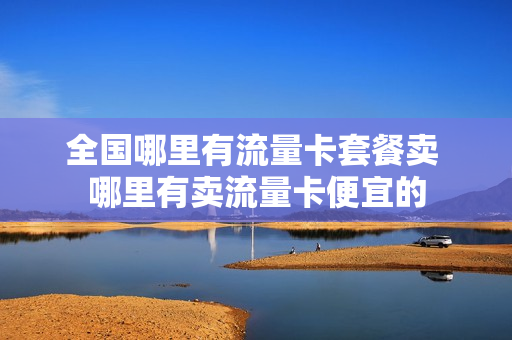 全国哪里有流量卡套餐卖 哪里有卖流量卡便宜的