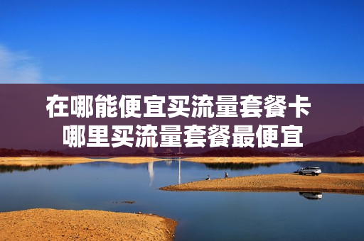 在哪能便宜买流量套餐卡 哪里买流量套餐最便宜