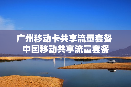 广州移动卡共享流量套餐 中国移动共享流量套餐