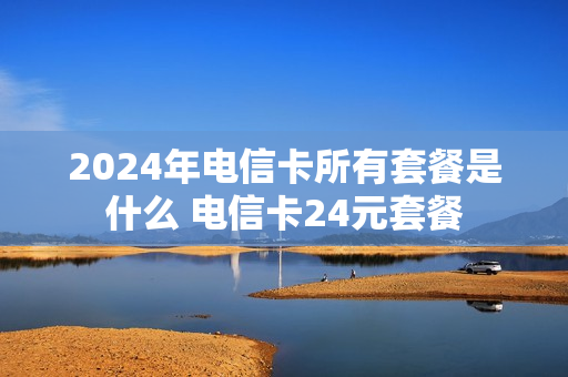 2024年电信卡所有套餐是什么 电信卡24元套餐