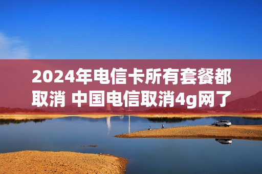 2024年电信卡所有套餐都取消 中国电信取消4g网了吗