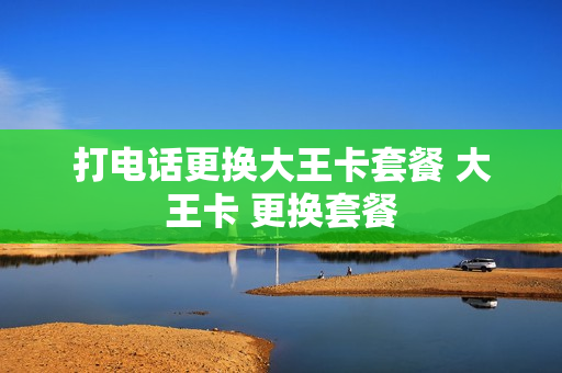 打电话更换大王卡套餐 大王卡 更换套餐