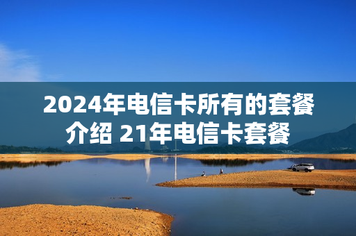 2024年电信卡所有的套餐介绍 21年电信卡套餐