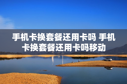 手机卡换套餐还用卡吗 手机卡换套餐还用卡吗移动