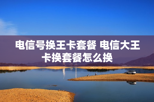 电信号换王卡套餐 电信大王卡换套餐怎么换