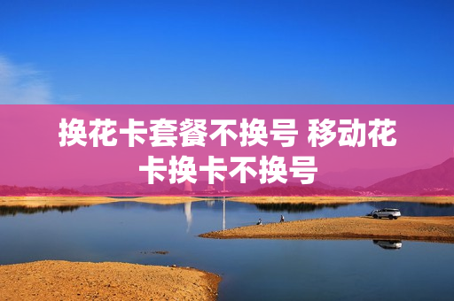 换花卡套餐不换号 移动花卡换卡不换号