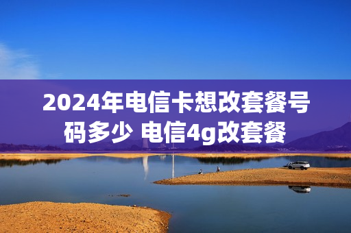 2024年电信卡想改套餐号码多少 电信4g改套餐