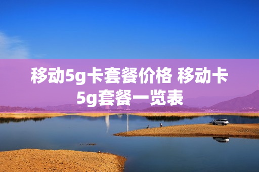 移动5g卡套餐价格 移动卡5g套餐一览表