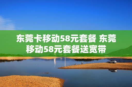 东莞卡移动58元套餐 东莞移动58元套餐送宽带