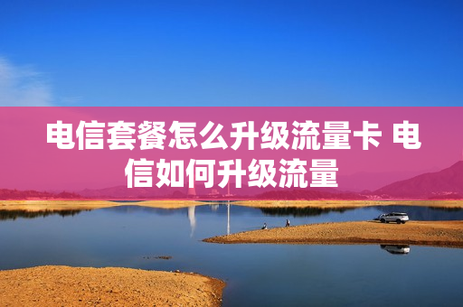 电信套餐怎么升级流量卡 电信如何升级流量