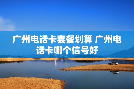 广州电话卡套餐划算 广州电话卡哪个信号好