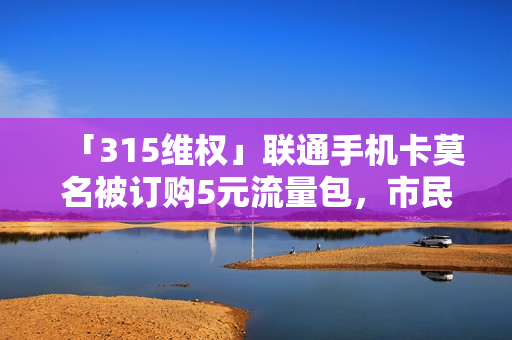 「315维权」联通手机卡莫名被订购5元流量包，市民：这不是偷我的钱吗？