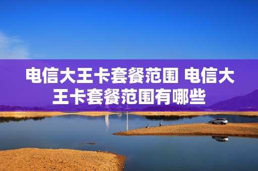 电信大王卡套餐范围 电信大王卡套餐范围有哪些