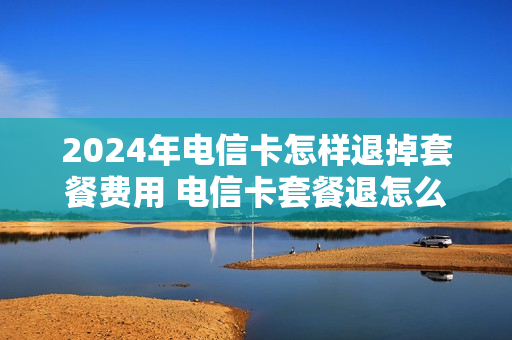 2024年电信卡怎样退掉套餐费用 电信卡套餐退怎么取消