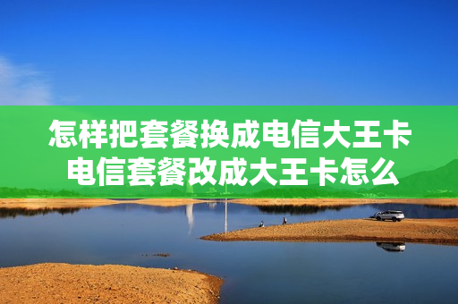 怎样把套餐换成电信大王卡 电信套餐改成大王卡怎么办理