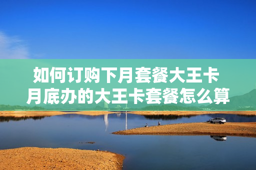 如何订购下月套餐大王卡 月底办的大王卡套餐怎么算