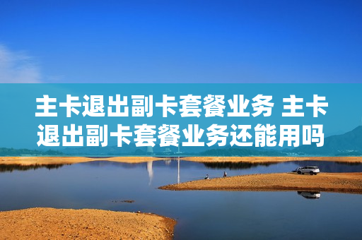 主卡退出副卡套餐业务 主卡退出副卡套餐业务还能用吗